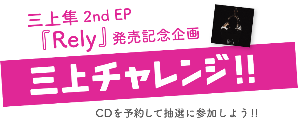 三上隼 2nd EP『Rely』発売記念企画 三上チャレンジ!!　CDを予約して抽選に参加しよう!!